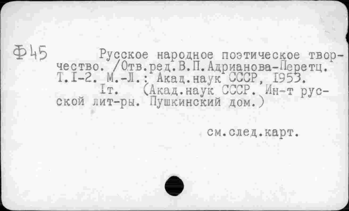 ﻿фі<5
Русское народное поэтическое творчество. /Отв.ред.В.П.Адрианова-Перетц. Т.1-2. М.-Л.-Акад.наук ССОР, 1953.
1т. (Акад.наук СССР. Ин-т русской лит-ры. Пушкинский дом.)
см.след.карт.